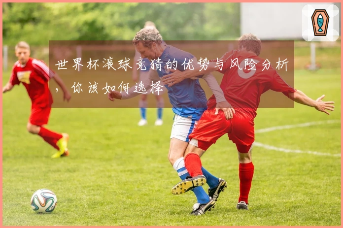 世界杯滚球竞猜的优势与风险分析，你该如何选择