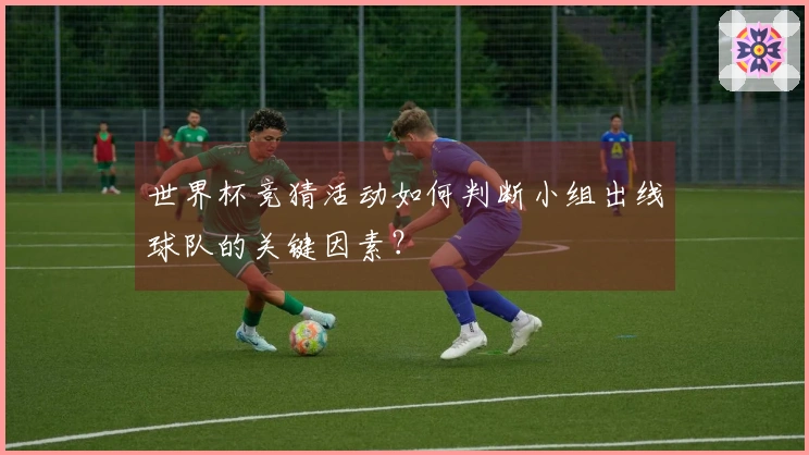 世界杯竞猜活动如何判断小组出线球队的关键因素？
